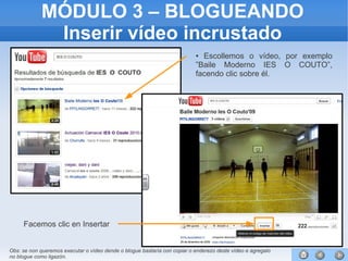 75
MÓDULO 3 – BLOGUEANDO
Inserir vídeo incrustado
● Escollemos o vídeo, por exemplo
”Baile Moderno IES O COUTO”,
facendo clic sobre él.
Facemos clic en Insertar
Obs: se non queremos executar o vídeo dende o blogue bastaría con copiar o enderezo deste vídeo e agregalo
no blogue como ligazón.
 