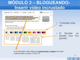 76
MÓDULO 3 – BLOGUEANDO-
Inserir vídeo incrustado
 1) Escoller unha
cor.
 2) Escoller un
tamaño (non moi
grande)
3) O derradeiro paso debe ser seleccionar e copiar ese texto
( seleccionalo e pulsar CTRL+C)
 