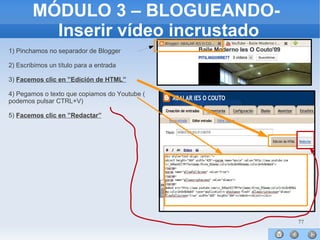 77
MÓDULO 3 – BLOGUEANDO-
Inserir vídeo incrustado
1) Pinchamos no separador de Blogger
2) Escribimos un título para a entrada
3) Facemos clic en ”Edición de HTML”
4) Pegamos o texto que copiamos do Youtube (
podemos pulsar CTRL+V)
5) Facemos clic en ”Redactar”
 