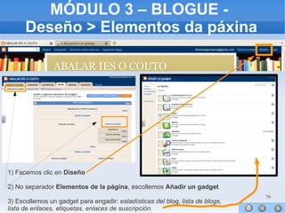 79
MÓDULO 3 – BLOGUE -
Deseño > Elementos da páxina
1) Facemos clic en Diseño
2) No separador Elementos de la página, escollemos Añadir un gadget
3) Escollemos un gadget para engadir: estadísticas del blog, lista de blogs,
lista de enlaces, etiquetas, enlaces de suscripción.
 