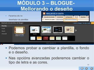 81
MÓDULO 3 – BLOGUE-
Mellorando o deseño
 Facemos clic no
deseñador de plantillas




 Podemos probar a cambiar a plantilla, o fondo
e o deseño.
 Nas opcións avanzadas poderemos cambiar o
tipo de letra e as cores.
 