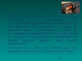 6
• Mientras que el blog es un poco mas
orientado a la interacción o la
comunicación permitiendo un vinculo con
las personas que ingresan a tu blog te
permite dejar comentarios la idea es
actualizarla constantemente ya que tienes
un vinculo con las personas que ingresan las
cuales siempre esperan una nueva
información.
• Un foro es un sitio de Internet que da
soporte a discusiones u opiniones en línea.
 