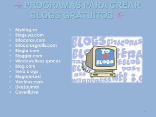  PROGRAMAS PARA CREAR
BLOGS GRATUITOS 
• Myblog.es
• Blogs.ya.com
• Bitacoras.com
• Bitacorasgratis.com
• Blogia.com
• Blogger.com
• Windows lives spaces
• Blog.com
• Terra blogs .
• Blogtotal.es!
• Vecinos.com
• LiveJournal
• CoveritLive
10
 