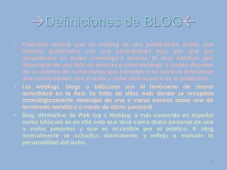 Definiciones de BLOG
• Podemos resumir que un weblog es una publicación online con
historias publicadas con una periodicidad muy alta que son
presentadas en orden cronológico inverso. Es muy habitual que
dispongan de una lista de enlaces a otros weblogs y suelen disponer
de un sistema de comentarios que permiten a los lectores establecer
una conversación con el autor y entre ellos acerca de lo publicado.
• Los weblogs, blogs o bitácoras son el fenómeno de mayor
actualidad en la Red. Se trata de sitios web donde se recopilan
cronológicamente mensajes de uno o varios autores sobre una de
terminada temática a modo de diario personal.
• Blog, diminutivo de Web log o Weblog, o más conocido en español
como bitácora es un sitio web que sirve como diario personal de una
o varias personas y que es accesible por el público. El blog
normalmente se actualiza diariamente, y refleja a menudo la
personalidad del autor.
4
 