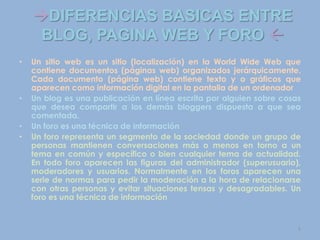 DIFERENCIAS BASICAS ENTRE
BLOG, PAGINA WEB Y FORO 
• Un sitio web es un sitio (localización) en la World Wide Web que
contiene documentos (páginas web) organizados jerárquicamente.
Cada documento (página web) contiene texto y o gráficos que
aparecen como información digital en la pantalla de un ordenador
• Un blog es una publicación en línea escrita por alguien sobre cosas
que desea compartir a los demás bloggers dispuesta a que sea
comentada.
• Un foro es una técnica de información
• Un foro representa un segmento de la sociedad donde un grupo de
personas mantienen conversaciones más o menos en torno a un
tema en común y específico o bien cualquier tema de actualidad.
En todo foro aparecen las figuras del administrador (superusuario),
moderadores y usuarios. Normalmente en los foros aparecen una
serie de normas para pedir la moderación a la hora de relacionarse
con otras personas y evitar situaciones tensas y desagradables. Un
foro es una técnica de información
5
 