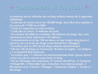  CURIOSIDADES DE LOS BLOGS 
• La mayoría de los visitantes de un blog estarán menos de 5 segundos
visitándolo
* Cada día se crean cerca de 120.000 blogs. Una cifra muy superior a
los cerca de 17.000 en el 2004
* Cada 0.7 segundos se crea un blog
* Cada día se crean 1.4 millones de posts
* En octubre del 2005 se contaban 100 millones de blogs. Hoy, solo
Technorati ya tiene indexados 133 millones
* Curiosamente en el top 100 de Alexa no hay ningún blog (pero sí
servicios de creación de blogs como WordPress y Blogger)
* Se estima que un 95% de los blogs estarían abandonados
* Del top 100 de blogs en Techonrati, 98 están en inglés, 1 en italiano
y 1 en español (Microsiervos)
* Se estima que 1.7 millones de estadounidenses listan ‘ganar dinero’
como una de las razones para tener un blog
* De los 100 blogs más populares, 27 usaban WordPress, 16 Typepad,
14 Blogsmith, 12 Movable Type, 8 Gawker, 8 un sistema propio, 5
Wordpress.com, 4 Drupal, 3 Blogger, 1 Expression Engine, 1 Scoop y 1
Bricolage 9
 
