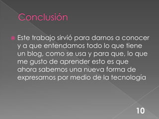 ConclusiónEste trabajo sirvió para darnos a conocer y a que entendamos todo lo que tiene un blog, como se usa y para que, lo que me gusto de aprender esto es que ahora sabemos una nueva forma de expresarnos por medio de la tecnología 10