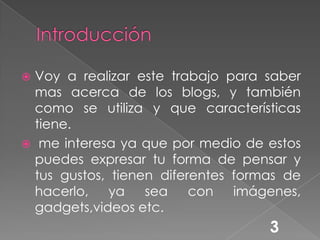 Introducción Voy a realizar este trabajo para saber mas acerca de los blogs, y también como se utiliza y que características tiene. me interesa ya que por medio de estos puedes expresar tu forma de pensar y tus gustos, tienen diferentes formas de hacerlo, ya sea con imágenes, gadgets,videos etc.3