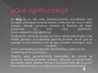 ¿Qué significa blog?Un blog es un sitio web periódicamente actualizado que recopila cronológicamente textos o artículos de uno o varios autores, donde conserva siempre la libertad de dejar publicado lo que crea pertinente. (www.wikipedia.org/wiki/blog)Publicación virtual en la que se tratan temes personales o de interés general, actualizados periódicamente, en el que se pueden incluir enlaces y en el que pueden participar otros usuarios.(www.newbriefing.es/glosario-de-terminos-usados-en-el-marketing-en-buscadores/)Páginas web, generalmente personales, en donde se publican periódicamente noticias, artículos o comentarios de interés sobre diversos temas o la propia vida de su autor.(www.delosprimeros.com/glosario-posicionamiento.htm)4