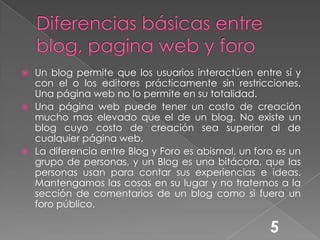 Diferencias básicas entre blog, pagina web y foro Un blog permite que los usuarios interactúen entre sí y con el o los editores prácticamente sin restricciones. Una página web no lo permite en su totalidad.Una página web puede tener un costo de creación mucho mas elevado que el de un blog. No existe un blog cuyo costo de creación sea superior al de cualquier página web.La diferencia entre Blog y Foro es abismal, un foro es un grupo de personas, y un Blog es una bitácora, que las personas usan para contar sus experiencias e ideas. Mantengamos las cosas en su lugar y no tratemos a la sección de comentarios de un blog como si fuera un foro público.5