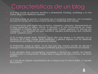 Características de un blog a) El blog puede ser personal, temático o empresarial, fotoblog, audioblog, y lo mas nuevo, blogs para teléfonos celulares.b) El blog puede ser gratuito o impulsado por un programa especial y con tus propios recursos, en donde tienes que comprar dominio y hospedaje para el blog. c) La información está clasificada por fecha, categorías y etiquetas. Generalmente en el blog aparecerá tu último articulo al principio y se irán acomodando en orden cronológico a medida que se vayan publicando. Puedes organizar tus artículos por categorías. Y las etiquetas son para identificar aquellas publicaciones que contienen ciertas “palabras clave”d) En tu blog puedes tener “Enlaces” hacia sitios que tengan o no relación con la temática de tu blog, Puedes tener publicidad y generar Ingresos con las diferentes herramientas que existen actualmente en Internet.e) Sindicación. ¿Qué es esto?  no es mas que una manera sencilla de difundir o propagar a los suscriptores del blog el contenido que es constantemente actualizado.f) No necesitas tener conocimientos avanzados o técnicos en cuestión de Internet, programación o computación. Puedes tener tu blog en tan solo 5 minutos y de forma gratuita.g) Y una de las mejores características de un blog es que Tú eres el editor. Tú decides que publicar.6