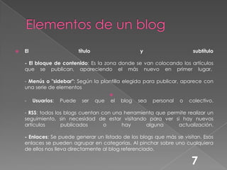 Elementos de un blogEl título y subtítulo- El bloque de contenido: Es la zona donde se van colocando los artículos que se publican, apareciendo el más nuevo en primer lugar. - Menús o "sidebar": Según la plantilla elegida para publicar, aparece con una serie de elementos- Usuarios: Puede ser que el blog sea personal o colectivo. - RSS: todos los blogs cuentan con una herramienta que permite realizar un seguimiento, sin necesidad de estar visitando para ver si hay nuevos artículos publicados o hay alguna actualización. - Enlaces: Se puede generar un listado de los blogs que más se visitan. Esos enlaces se pueden agrupar en categorías. Al pinchar sobre uno cualquiera de ellos nos lleva directamente al blog referenciado.7