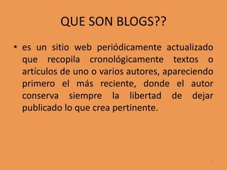 QUE SON BLOGS??es un sitio web periódicamente actualizado que recopila cronológicamente textos o artículos de uno o varios autores, apareciendo primero el más reciente, donde el autor conserva siempre la libertad de dejar publicado lo que crea pertinente.3