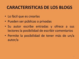 CARACTERISTICAS DE LOS BLOGSLo fácil que es crearlas Pueden ser públicas o privadas Su autor escribe entradas y ofrece a sus lectores la posibilidad de escribir comentarios Permite la posibilidad de tener más de un/a autor/a6