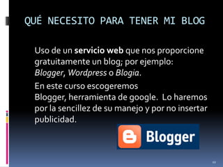 QUÉ NECESITO PARA TENER MI BLOG	Uso de un servicio web que nos proporcione gratuitamente un blog; por ejemplo: Blogger, Wordpresso Blogia.	En este curso escogeremos Blogger, herramienta de google.  Lo haremos por la sencillez de su manejo y por no insertar publicidad.10