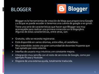 BLOGGERBlogger es la herramientas de creación de blogs que proporciona Google y a la que se puede acceder si tenemos una cuenta de google o en gmail. 	Tiene una serie de características que hacen que Blogger sea muy aconsejable para realizar una primera inmersión en la blogosfera. Algunas de estas características, entre otras, son:Gratuito, sólo se necesita registrarse.