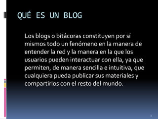 QUÉ ES UN BLOG	Los blogs o bitácoras constituyen por sí mismos todo un fenómeno en la manera de entender la red y la manera en la que los usuarios pueden interactuar con ella, ya que permiten, de manera sencilla e intuitiva, que cualquiera pueda publicar sus materiales y compartirlos con el resto del mundo.3