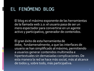 EL FENÓMENO BLOG	El blog es el máximo exponente de las herramientas de la llamada web 2.0: el usuario pasa de ser un mero espectador para convertirse en un agente activo y participativo, generador de contenidos.	El gran éxito de esta herramienta de debe, fundamenalmente, a que las interfaces de usuario se han simplificado al máximo, permitiendo a usuarios generar contenidos multimedia e hipertextuales sin demasiadas complicaciones. De esta manera la red se hace más social, más al alcance de todos y, sobre todo, más participativa. 4
