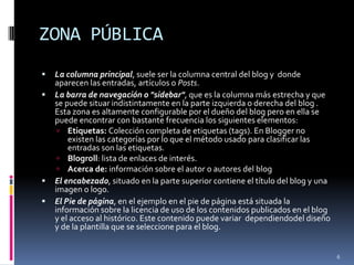 ZONA PÚBLICALa columna principal, suele ser la columna central del blog y donde aparecen las entradas, artículos o Posts.La barra de navegación o "sidebar", que es la columna más estrecha y que se puede situar indistintamente en la parte izquierda o derecha del blog . Esta zona es altamente configurable por el dueño del blog pero en ella se puede encontrar con bastante frecuencia los siguientes elementos:Etiquetas: Colección completa de etiquetas (tags). En Blogger no existen las categorías por lo que el método usado para clasificar las entradas son las etiquetas.Blogroll: lista de enlaces de interés.Acerca de: información sobre el autor o autores del blogEl encabezado, situado en la parte superior contiene el título del blog y una imagen o logo.El Pie de página, en el ejemplo en el pie de página está situada la información sobre la licencia de uso de los contenidos publicados en el blog y el acceso al histórico. Este contenido puede variar dependiendodeldiseño y de la plantilla que se seleccione para el blog.6