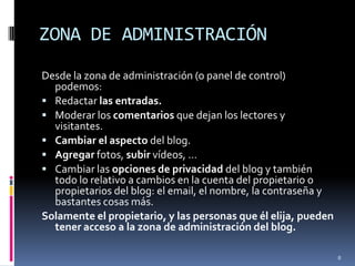 ZONA DE ADMINISTRACIÓNDesde la zona de administración (o panel de control) podemos: Redactar las entradas.Moderar los comentarios que dejan los lectores y visitantes.Cambiar el aspecto del blog.Agregarfotos, subir vídeos, …Cambiar las opciones de privacidad del blog y también todo lo relativo a cambios en la cuenta del propietario o propietarios del blog: el email, el nombre, la contraseña y bastantes cosas más. Solamente el propietario, y las personas que él elija, pueden tener acceso a la zona de administración del blog.8