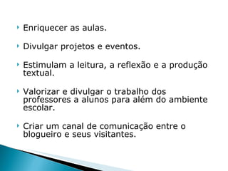 Enriquecer as aulas. Divulgar projetos e eventos. Estimulam a leitura, a reflexão e a produção textual.  Valorizar e divulgar o trabalho dos professores a alunos para além do ambiente escolar. Criar um canal de comunicação entre o blogueiro e seus visitantes.  
