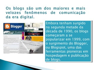 Os blogs são um dos maiores e mais velozes fenômenos de comunicação da era digital . Embora tenham surgido na segunda metade da década de 1990, os blogs começaram a se popularizar em 1999, com o surgimento do Blogger, ou Blogspot, uma das ferramentas pioneiras em hospedagem e publicação de blogs.  