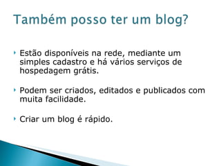 Estão disponíveis na rede, mediante um simples cadastro e há vários serviços de hospedagem grátis. Podem ser criados, editados e publicados com muita facilidade. Criar um blog é rápido. 