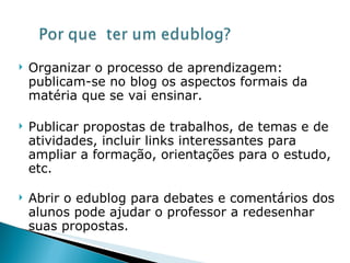 Organizar o processo de aprendizagem: publicam-se no blog os aspectos formais da matéria que se vai ensinar.  Publicar propostas de trabalhos, de temas e de atividades, incluir links interessantes para ampliar a formação, orientações para o estudo, etc.  Abrir o edublog para debates e comentários dos alunos pode ajudar o professor a redesenhar suas propostas.  