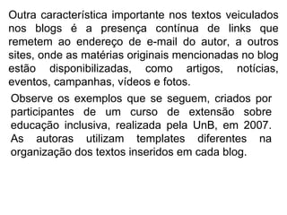 Outra característica importante nos textos veiculados nos blogs é a presença contínua de links que remetem ao endereço de e-mail do autor, a outros sites, onde as matérias originais mencionadas no blog estão disponibilizadas, como artigos, notícias, eventos, campanhas, vídeos e fotos. Observe os exemplos que se seguem, criados por participantes de um curso de extensão sobre educação inclusiva, realizada pela UnB, em 2007. As autoras utilizam templates diferentes na organização dos textos inseridos em cada blog. 
