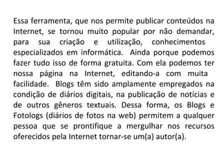Essa ferramenta, que nos permite publicar conteúdos na Internet, se tornou muito popular por não demandar, para sua criação e utilização, conhecimentos  especializados em informática.  Ainda porque podemos fazer tudo isso de forma gratuita. Com ela podemos ter nossa página na Internet, editando-a com muita  facilidade.  Blogs têm sido amplamente empregados na condição de diários digitais, na publicação de notícias e de outros gêneros textuais. Dessa forma, os Blogs e Fotologs (diários de fotos na web) permitem a qualquer pessoa que se prontifique a mergulhar nos recursos oferecidos pela Internet tornar-se um(a) autor(a). 