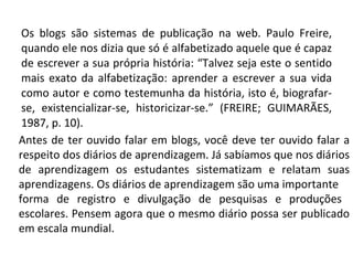 Os blogs são sistemas de publicação na web. Paulo Freire, quando ele nos dizia que só é alfabetizado aquele que é capaz de escrever a sua própria história: “Talvez seja este o sentido mais exato da alfabetização: aprender a escrever a sua vida como autor e como testemunha da história, isto é, biografar-se, existencializar-se, historicizar-se.” (FREIRE; GUIMARÃES, 1987, p. 10). Antes de ter ouvido falar em blogs, você deve ter ouvido falar a respeito dos diários de aprendizagem. Já sabíamos que nos diários de aprendizagem os estudantes sistematizam e relatam suas aprendizagens. Os diários de aprendizagem são uma importante forma de registro e divulgação de pesquisas e produções  escolares. Pensem agora que o mesmo diário possa ser publicado em escala mundial. 