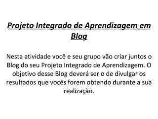 Projeto Integrado de Aprendizagem em Blog Nesta atividade você e seu grupo vão criar juntos o Blog do seu Projeto Integrado de Aprendizagem. O objetivo desse Blog deverá ser o de divulgar os resultados que vocês forem obtendo durante a sua realização. 