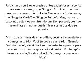 Para criar o seu Blog é preciso antes cadastrar uma conta para uso dos serviços do Google.  É muito comum as pessoas usarem como título do Blog o seu próprio nome, o “Blog da Maria”, o “Blog do Felipe”.  Mas, no nosso caso, não estamos construindo um Blog pessoal, por isso sugerimos um nome que lembre a temática do seu projeto. Assim que terminar de criar o Blog, você já é convidado a começar a usá-lo.  Você já pode visualizá-lo.  Quando “sair do forno”, ele ainda é só uma estrutura pronta para receber os conteúdos que você vai postar.  Então, após terminar a criação, siga o botão “começar a usar o seu blog”. 