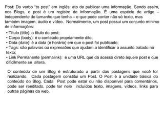 Post: Do verbo “to post” em inglês: ato de publicar uma informação. Sendo assim, nos Blogs, o post é um registro de informação. É uma espécie de artigo – independente do tamanho que tenha – e que pode conter não só texto, mas também imagem, áudio e vídeo.  Normalmente, um post possui um conjunto mínimo de informações: •  Título (title): o título do post; •  Corpo (body): é o conteúdo propriamente dito; •  Data (date): é a data (e horário) em que o post foi publicado; •  Tags: são palavras ou expressões que ajudam a identificar o assunto tratado no texto; •  Link Permanente (permalink):  é uma URL que dá acesso direto àquele post e que dificilmente se  altera. O conteúdo de um Blog é estruturado a partir das postagens que você for realizando.  Cada postagem constitui um Post. O Post é a unidade básica do conteúdo do Blog. Cada  Post pode estar ou não disponível para comentários, pode ser reeditado, pode ter nele  incluídos texto, imagens, vídeos, links para outras páginas da web. 