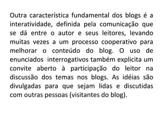 Outra característica fundamental dos blogs é a interatividade, definida pela comunicação que se dá entre o autor e seus leitores, levando muitas vezes a um processo cooperativo para melhorar o conteúdo do blog. O uso de enunciados  interrogativos também explicita um convite aberto à participação do leitor na discussão dos temas nos blogs. As idéias são divulgadas para que sejam lidas e discutidas com outras pessoas (visitantes do blog). 
