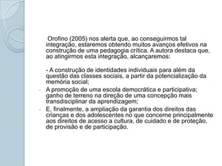 Orofino (2005) nos alerta que, ao conseguirmos tal integração, estaremos obtendo muitos avanços efetivos na construção de uma pedagogia crítica. A autora destaca que, ao atingirmos esta integração, alcançaremos:- A construção de identidades individuais para além da questão das classes sociais, a partir da potencialização da memória social; A promoção de uma escola democrática e participativa; ganho de terreno na direção de uma concepção mais transdisciplinar da aprendizagem; 
