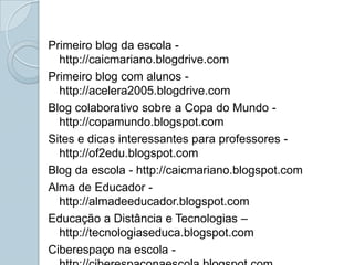 Primeiro blog da escola - http://caicmariano.blogdrive.comPrimeiro blog com alunos - http://acelera2005.blogdrive.com                                                Blog colaborativo sobre a Copa do Mundo - http://copamundo.blogspot.comSites e dicas interessantes para professores - http://of2edu.blogspot.comBlog da escola - http://caicmariano.blogspot.comAlma de Educador - http://almadeeducador.blogspot.comEducação a Distância e Tecnologias – http://tecnologiaseduca.blogspot.com Ciberespaço na escola - http://ciberespaconaescola.blogspot.com