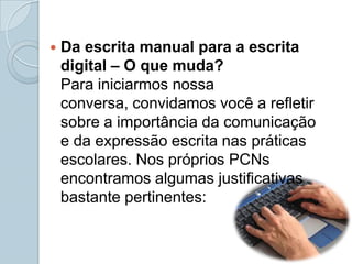 Da escrita manual para a escrita digital – O que muda?Para iniciarmos nossa conversa, convidamos você a refletir sobre a importância da comunicação e da expressão escrita nas práticas escolares. Nos próprios PCNs encontramos algumas justificativas bastante pertinentes: