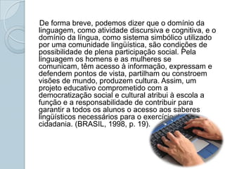 De forma breve, podemos dizer que o domínio da linguagem, como atividade discursiva e cognitiva, e o domínio da língua, como sistema simbólico utilizado por uma comunidade lingüística, são condições de possibilidade de plena participação social. Pela linguagem os homens e as mulheres se comunicam, têm acesso à informação, expressam e defendem pontos de vista, partilham ou constroem visões de mundo, produzem cultura. Assim, um projeto educativo comprometido com a democratização social e cultural atribui à escola a função e a responsabilidade de contribuir para garantir a todos os alunos o acesso aos saberes lingüísticos necessários para o exercício da cidadania. (BRASIL, 1998, p. 19).