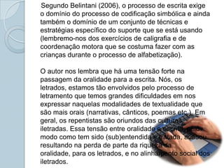    Segundo Belintani (2006), o processo de escrita exige o domínio do processo de codificação simbólica e ainda também o domínio de um conjunto de técnicas e estratégias específico do suporte que se está usando (lembremo-nos dos exercícios de caligrafia e de coordenação motora que se costuma fazer com as crianças durante o processo de alfabetização).O autor nos lembra que há uma tensão forte na passagem da oralidade para a escrita. Nós, os letrados, estamos tão envolvidos pelo processo de letramento que temos grandes dificuldades em nos expressar naquelas modalidades de textualidade que são mais orais (narrativas, cânticos, poemas etc.). Em geral, os repentistas são oriundos das culturas iletradas. Essa tensão entre oralidade e escrita, pelo modo como tem sido (sub)entendida e tratada, acabou resultando na perda de parte da riqueza da oralidade, para os letrados, e no alinhamento social dos iletrados.