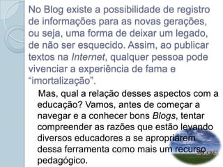 No Blog existe a possibilidade de registro de informações para as novas gerações, ou seja, uma forma de deixar um legado, de não ser esquecido. Assim, ao publicar textos na Internet, qualquer pessoa pode vivenciar a experiência de fama e “imortalização”.    Mas, qual a relação desses aspectos com a educação? Vamos, antes de começar a navegar e a conhecer bons Blogs, tentar compreender as razões que estão levando diversos educadores a se apropriarem dessa ferramenta como mais um recurso pedagógico.