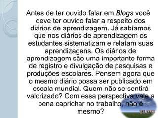 Antes de ter ouvido falar em Blogs você deve ter ouvido falar a respeito dos diários de aprendizagem. Já sabíamos que nos diários de aprendizagem os estudantes sistematizam e relatam suas aprendizagens. Os diários de aprendizagem são uma importante forma de registro e divulgação de pesquisas e produções escolares. Pensem agora que o mesmo diário possa ser publicado em escala mundial. Quem não se sentirá valorizado? Com essa perspectiva vale a pena caprichar no trabalho, não é mesmo? 