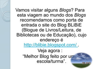 Vamos visitar alguns Blogs? Para esta viagem ao mundo dos Blogs recomendamos como porta de entrada o site do Blog BLiBiE (Blogue de Livros/Leitura, de Bibliotecas ou de Educação), cujo endereço é http://blibie.blogspot.com/ . Veja agora :“Melhor Blog feito por uma escola/turma”. 