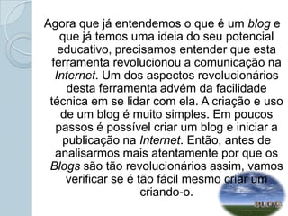 Agora que já entendemos o que é um blog e que já temos uma ideia do seu potencial educativo, precisamos entender que esta ferramenta revolucionou a comunicação na Internet. Um dos aspectos revolucionários desta ferramenta advém da facilidade técnica em se lidar com ela. A criação e uso de um blog é muito simples. Em poucos passos é possível criar um blog e iniciar a publicação na Internet. Então, antes de analisarmos mais atentamente por que os Blogs são tão revolucionários assim, vamos verificar se é tão fácil mesmo criar um criando-o.