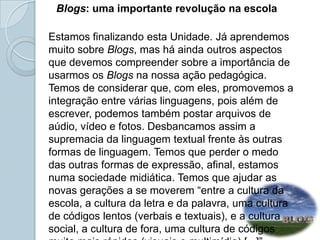       Blogs: uma importante revolução na escola Estamos finalizando esta Unidade. Já aprendemos muito sobre Blogs, mas há ainda outros aspectos que devemos compreender sobre a importância de usarmos os Blogs na nossa ação pedagógica.Temos de considerar que, com eles, promovemos a integração entre várias linguagens, pois além de escrever, podemos também postar arquivos de aúdio, vídeo e fotos. Desbancamos assim a supremacia da linguagem textual frente às outras formas de linguagem. Temos que perder o medo das outras formas de expressão, afinal, estamos numa sociedade midiática. Temos que ajudar as novas gerações a se moverem “entre a cultura da escola, a cultura da letra e da palavra, uma cultura de códigos lentos (verbais e textuais), e a cultura social, a cultura de fora, uma cultura de códigos muito mais rápidos (visuais e multimídia) [...]” (ALONSO, 2009).  