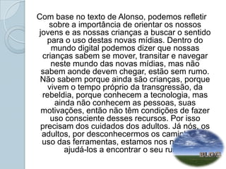 Com base no texto de Alonso, podemos refletir sobre a importância de orientar os nossos jovens e as nossas crianças a buscar o sentido para o uso destas novas mídias. Dentro do mundo digital podemos dizer que nossas crianças sabem se mover, transitar e navegar neste mundo das novas mídias, mas não sabem aonde devem chegar, estão sem rumo. Não sabem porque ainda são crianças, porque vivem o tempo próprio da transgressão, da rebeldia, porque conhecem a tecnologia, mas ainda não conhecem as pessoas, suas motivações, então não têm condições de fazer uso consciente desses recursos. Por isso precisam dos cuidados dos adultos. Já nós, os adultos, por desconhecermos os caminhos do uso das ferramentas, estamos nos negando a ajudá-los a encontrar o seu rumo. 