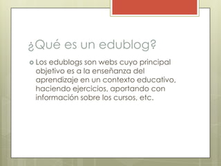 ¿Qué es un edublog?Los edublogs son webs cuyo principal objetivo es a la enseñanza del aprendizaje en un contexto educativo, haciendo ejercicios, aportando con información sobre los cursos, etc.