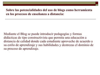 Mediante el Blog se puede introducir pedagogías y formas didácticas de tipo constructivista que permita una educación a distancia de calidad donde cada estudiante aproveche de acuerdo a su estilo de aprendizaje y sus habilidades y destrezas el dominio de su proceso de aprendizaje. Sobre las potencialidades del uso de blogs como herramienta en los procesos de enseñanza a distancia: 
