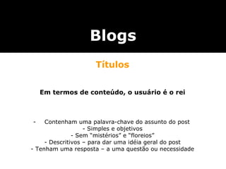 Títulos Em termos de conteúdo, o usuário é o rei Contenham uma palavra-chave do assunto do post  - Simples e objetivos - Sem “mistérios” e “floreios” - Descritivos – para dar uma idéia geral do post - Tenham uma resposta – a uma questão ou necessidade Blogs 