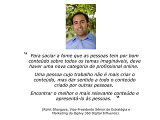 Para saciar a fome que as pessoas tem por bom conteúdo sobre todos os temas imagináveis, deve haver uma nova categoria de profissional online.  Uma pessoa cujo trabalho não é mais criar o conteúdo, mas dar sentido a todo o conteúdo criado por outras pessoas.  Encontrar o melhor e mais relevante conteúdo e apresentá-lo às pessoas.  “ a “ (Rohit Bhargava, Vice-Presidente Sênior de Estratégia e Marketing da Ogilvy 360 Digital Influence)   